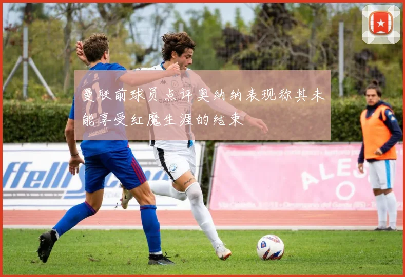 曼联前球员点评奥纳纳表现称其未能享受红魔生涯的结束