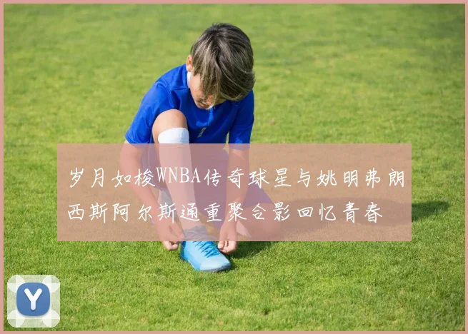 岁月如梭WNBA传奇球星与姚明弗朗西斯阿尔斯通重聚合影回忆青春