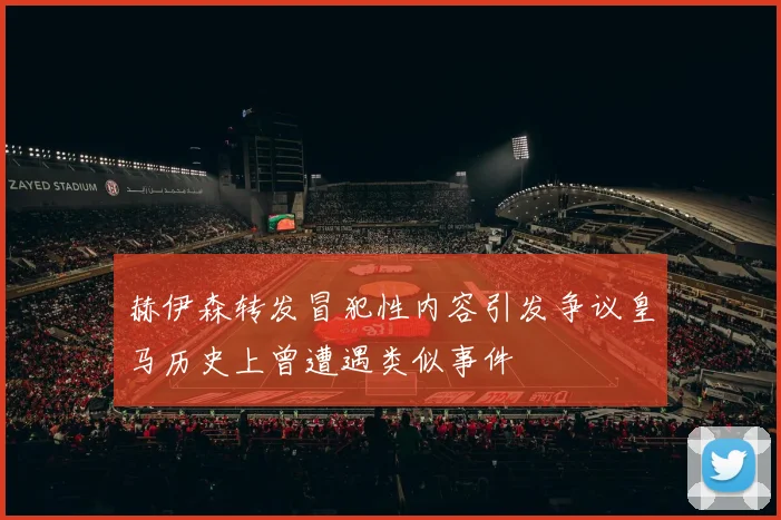 赫伊森转发冒犯性内容引发争议皇马历史上曾遭遇类似事件