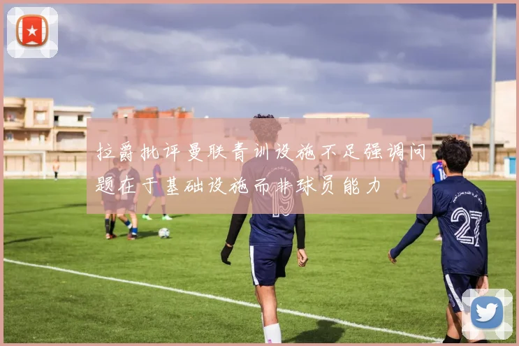 拉爵批评曼联青训设施不足强调问题在于基础设施而非球员能力