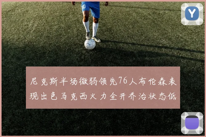 尼克斯半场微弱领先76人布伦森表现出色马克西火力全开乔治状态低迷