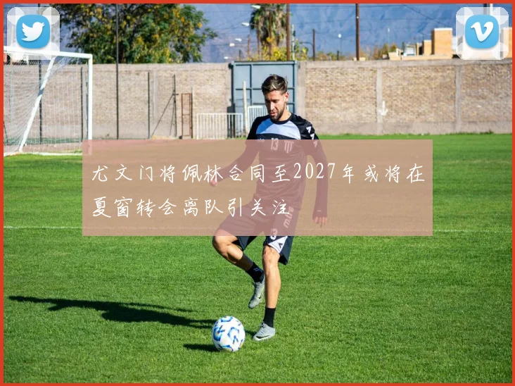 尤文门将佩林合同至2027年或将在夏窗转会离队引关注