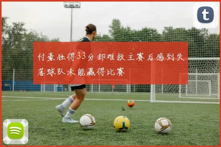 付豪独得33分却难救主赛后感到失落球队未能赢得比赛