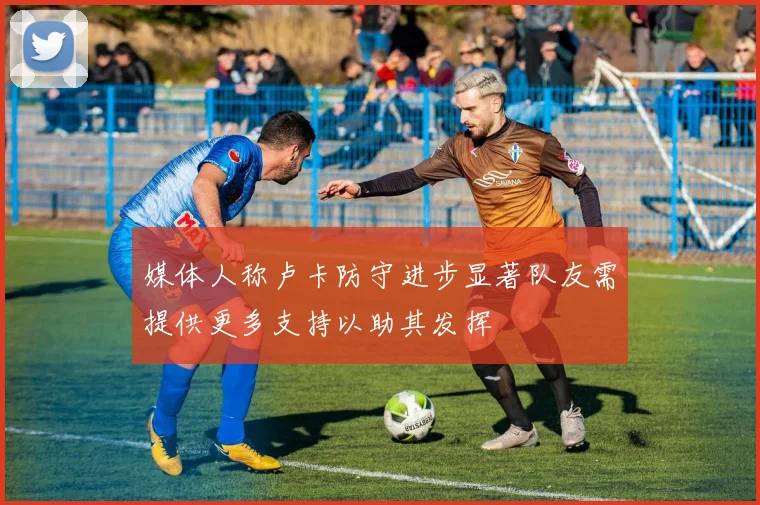 媒体人称卢卡防守进步显著队友需提供更多支持以助其发挥
