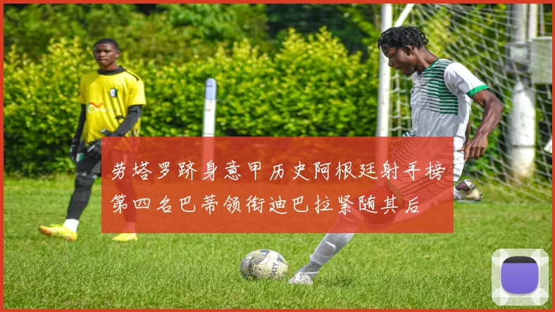 劳塔罗跻身意甲历史阿根廷射手榜第四名巴蒂领衔迪巴拉紧随其后