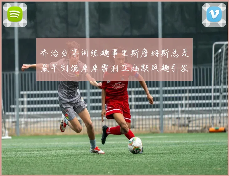 乔治分享训练趣事里斯詹姆斯总是最早到场库库雷利亚幽默风趣引发笑声
