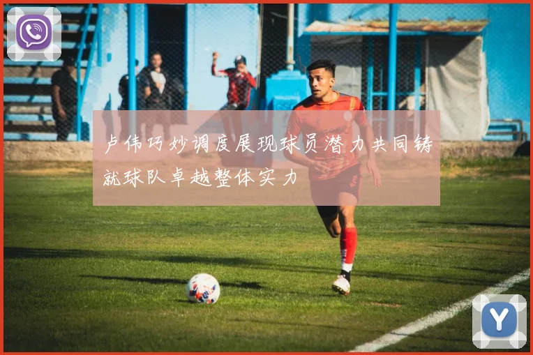 卢伟巧妙调度展现球员潜力共同铸就球队卓越整体实力