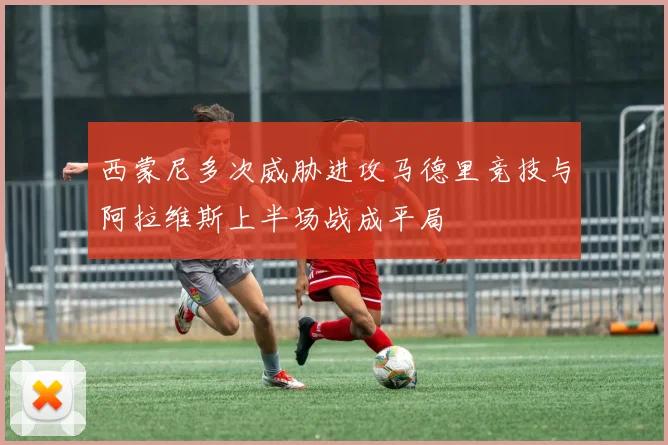 西蒙尼多次威胁进攻马德里竞技与阿拉维斯上半场战成平局