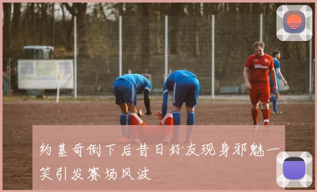 约基奇倒下后昔日好友现身邪魅一笑引发赛场风波