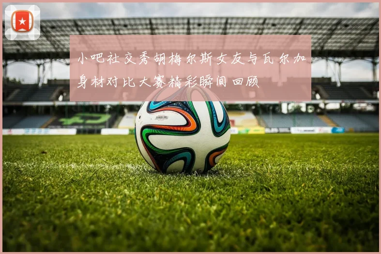 小吧社交秀胡梅尔斯女友与瓦尔加身材对比大赛精彩瞬间回顾