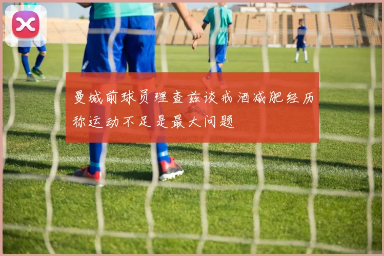 曼城前球员理查兹谈戒酒减肥经历称运动不足是最大问题
