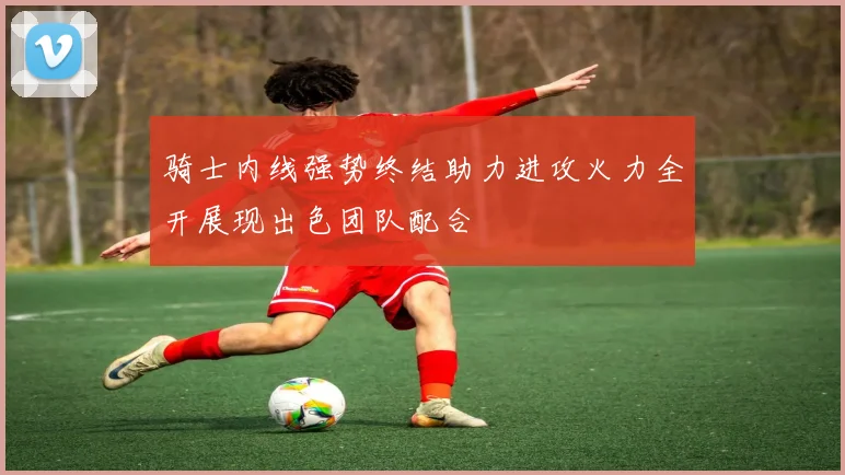 骑士内线强势终结助力进攻火力全开展现出色团队配合