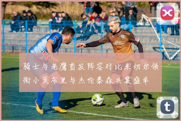 骑士与老鹰首发阵容对比米切尔领衔小莫布里与杰伦泰森共襄盛举