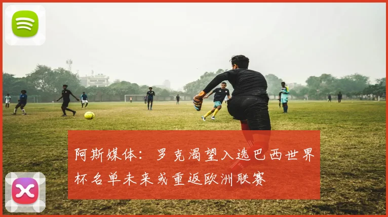 阿斯媒体：罗克渴望入选巴西世界杯名单未来或重返欧洲联赛