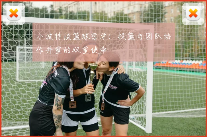 小波特谈篮球哲学：投篮与团队协作并重的双重使命