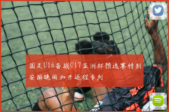 国足U16备战U17亚洲杯预选赛特别安排晚间加开返程专列