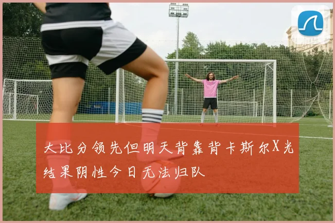 大比分领先但明天背靠背卡斯尔X光结果阴性今日无法归队