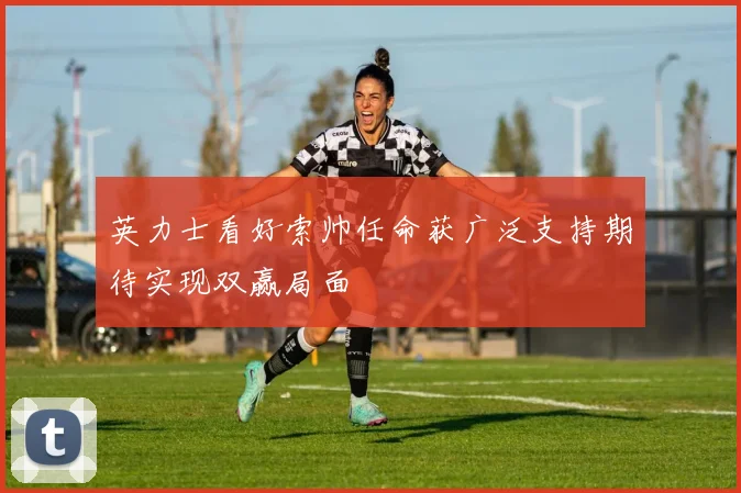 英力士看好索帅任命获广泛支持期待实现双赢局面