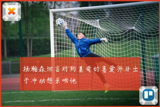 杨瀚森坦言对约基奇的喜爱并非出于冲动想亲吻他