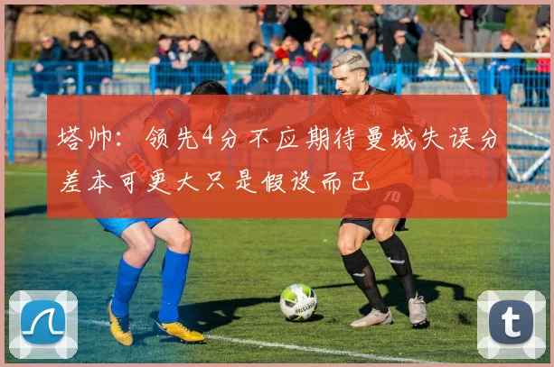 塔帅：领先4分不应期待曼城失误分差本可更大只是假设而已