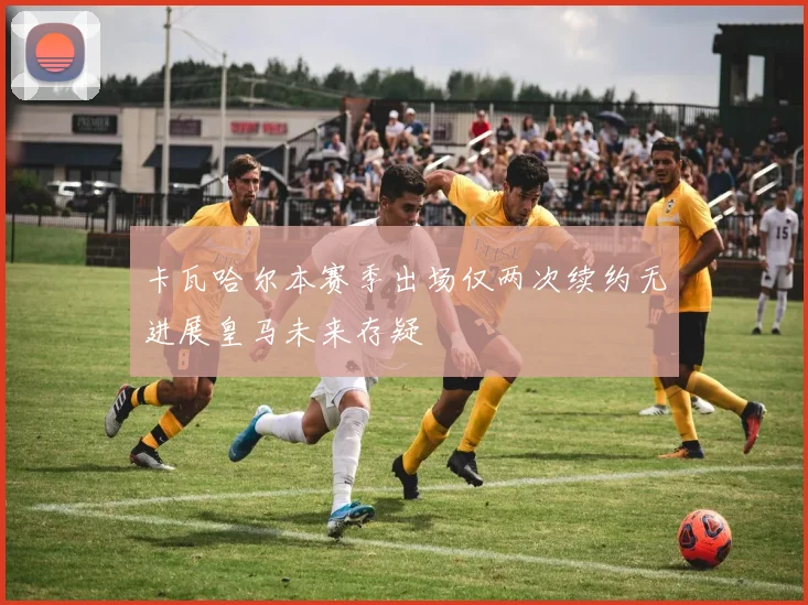 卡瓦哈尔本赛季出场仅两次续约无进展皇马未来存疑