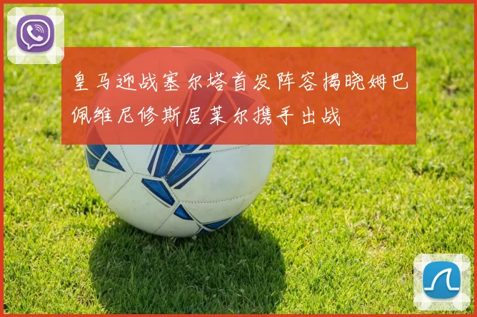 皇马迎战塞尔塔首发阵容揭晓姆巴佩维尼修斯居莱尔携手出战